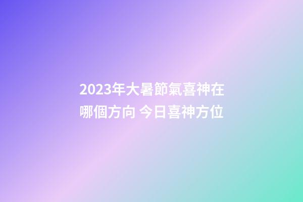 2023年大暑節氣喜神在哪個方向 今日喜神方位